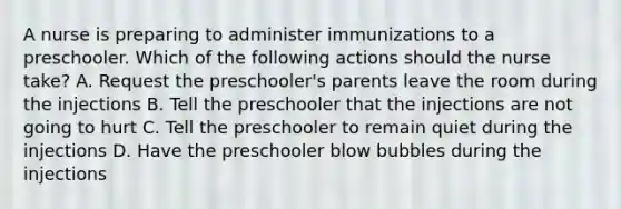 A nurse is preparing to administer immunizations to a preschooler. Which of the following actions should the nurse take? A. Request the preschooler's parents leave the room during the injections B. Tell the preschooler that the injections are not going to hurt C. Tell the preschooler to remain quiet during the injections D. Have the preschooler blow bubbles during the injections