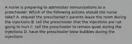 A nurse is preparing to administer immunizations to a preschooler. Which of the following actions should the nurse take? A. request the preschooler's parents leave the room during the injections B. tell the preschooler that the injections are not going to hurt C. tell the preschooler to remain quiet during the injections D. have the preschooler blow bubbles during the injections