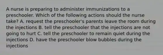 A nurse is preparing to administer immunizations to a preschooler. Which of the following actions should the nurse take? A. request the preschooler's parents leave the room during the injections B. tell the preschooler that the injections are not going to hurt C. tell the preschooler to remain quiet during the injections D. have the preschooler blow bubbles during the injections