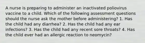 A nurse is preparing to administer an inactivated poliovirus vaccine to a child. Which of the following assessment questions should the nurse ask the mother before administering? 1. Has the child had any diarrhea? 2. Has the child had any ear infections? 3. Has the child had any recent sore throats? 4. Has the child ever had an allergic reaction to neomycin?