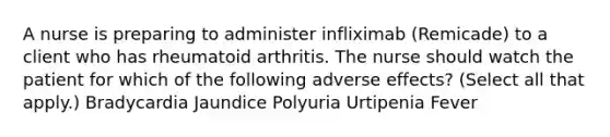 A nurse is preparing to administer infliximab (Remicade) to a client who has rheumatoid arthritis. The nurse should watch the patient for which of the following adverse effects? (Select all that apply.) Bradycardia Jaundice Polyuria Urtipenia Fever