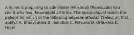 A nurse is preparing to administer infliximab (Remicade) to a client who has rheumatoid arthritis. The nurse should watch the patient for which of the following adverse effects? (Select all that apply.) A. Bradycardia B. Jaundice C. Polyuria D. Urtipenia E. Fever