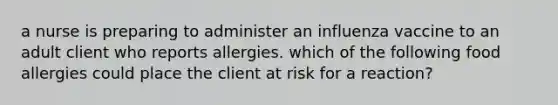 a nurse is preparing to administer an influenza vaccine to an adult client who reports allergies. which of the following food allergies could place the client at risk for a reaction?