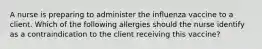 A nurse is preparing to administer the influenza vaccine to a client. Which of the following allergies should the nurse identify as a contraindication to the client receiving this vaccine?