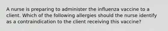 A nurse is preparing to administer the influenza vaccine to a client. Which of the following allergies should the nurse identify as a contraindication to the client receiving this vaccine?