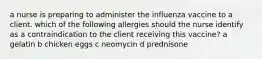 a nurse is preparing to administer the influenza vaccine to a client. which of the following allergies should the nurse identify as a contraindication to the client receiving this vaccine? a gelatin b chicken eggs c neomycin d prednisone