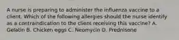 A nurse is preparing to administer the influenza vaccine to a client. Which of the following allergies should the nurse identify as a contraindication to the client receiving this vaccine? A. Gelatin B. Chicken eggs C. Neomycin D. Prednisone