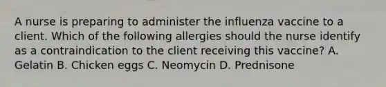 A nurse is preparing to administer the influenza vaccine to a client. Which of the following allergies should the nurse identify as a contraindication to the client receiving this vaccine? A. Gelatin B. Chicken eggs C. Neomycin D. Prednisone