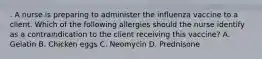 . A nurse is preparing to administer the influenza vaccine to a client. Which of the following allergies should the nurse identify as a contraindication to the client receiving this vaccine? A. Gelatin B. Chicken eggs C. Neomycin D. Prednisone