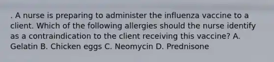 . A nurse is preparing to administer the influenza vaccine to a client. Which of the following allergies should the nurse identify as a contraindication to the client receiving this vaccine? A. Gelatin B. Chicken eggs C. Neomycin D. Prednisone