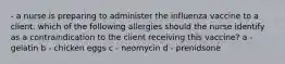 - a nurse is preparing to administer the influenza vaccine to a client. which of the following allergies should the nurse identify as a contraindication to the client receiving this vaccine? a - gelatin b - chicken eggs c - neomycin d - prenidsone