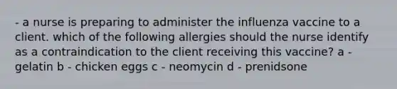 - a nurse is preparing to administer the influenza vaccine to a client. which of the following allergies should the nurse identify as a contraindication to the client receiving this vaccine? a - gelatin b - chicken eggs c - neomycin d - prenidsone