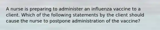 A nurse is preparing to administer an influenza vaccine to a client. Which of the following statements by the client should cause the nurse to postpone administration of the vaccine?