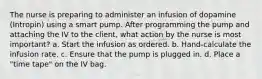 The nurse is preparing to administer an infusion of dopamine (Intropin) using a smart pump. After programming the pump and attaching the IV to the client, what action by the nurse is most important? a. Start the infusion as ordered. b. Hand-calculate the infusion rate. c. Ensure that the pump is plugged in. d. Place a "time tape" on the IV bag.