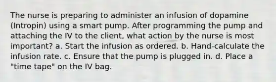 The nurse is preparing to administer an infusion of dopamine (Intropin) using a smart pump. After programming the pump and attaching the IV to the client, what action by the nurse is most important? a. Start the infusion as ordered. b. Hand-calculate the infusion rate. c. Ensure that the pump is plugged in. d. Place a "time tape" on the IV bag.