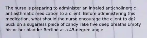 The nurse is preparing to administer an inhaled anticholinergic antiasthmatic medication to a client. Before administering this medication, what should the nurse encourage the client to do? Suck on a sugarless piece of candy Take five deep breaths Empty his or her bladder Recline at a 45-degree angle