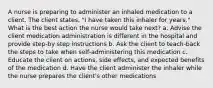 A nurse is preparing to administer an inhaled medication to a client. The client states, "I have taken this inhaler for years." What is the best action the nurse would take next? a. Advise the client medication administration is different in the hospital and provide step-by step instructions b. Ask the client to teach-back the steps to take when self-administering this medication c. Educate the client on actions, side effects, and expected benefits of the medication d. Have the client administer the inhaler while the nurse prepares the client's other medications