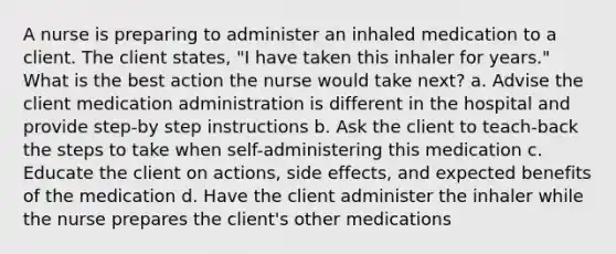 A nurse is preparing to administer an inhaled medication to a client. The client states, "I have taken this inhaler for years." What is the best action the nurse would take next? a. Advise the client medication administration is different in the hospital and provide step-by step instructions b. Ask the client to teach-back the steps to take when self-administering this medication c. Educate the client on actions, side effects, and expected benefits of the medication d. Have the client administer the inhaler while the nurse prepares the client's other medications