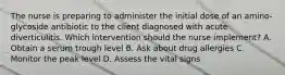 The nurse is preparing to administer the initial dose of an amino-glycoside antibiotic to the client diagnosed with acute diverticulitis. Which intervention should the nurse implement? A. Obtain a serum trough level B. Ask about drug allergies C. Monitor the peak level D. Assess the vital signs