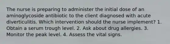 The nurse is preparing to administer the initial dose of an aminoglycoside antibiotic to the client diagnosed with acute diverticulitis. Which intervention should the nurse implement? 1. Obtain a serum trough level. 2. Ask about drug allergies. 3. Monitor the peak level. 4. Assess the vital signs.