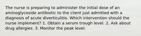 The nurse is preparing to administer the initial dose of an aminoglycoside antibiotic to the client just admitted with a diagnosis of acute diverticulitis. Which intervention should the nurse implement? 1. Obtain a serum trough level. 2. Ask about drug allergies. 3. Monitor the peak level.