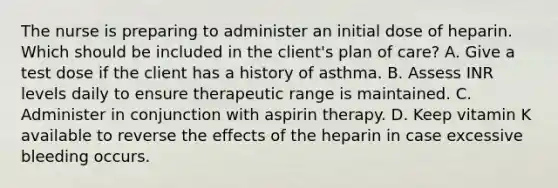 The nurse is preparing to administer an initial dose of heparin. Which should be included in the​ client's plan of​ care? A. Give a test dose if the client has a history of asthma. B. Assess INR levels daily to ensure therapeutic range is maintained. C. Administer in conjunction with aspirin therapy. D. Keep vitamin K available to reverse the effects of the heparin in case excessive bleeding occurs.