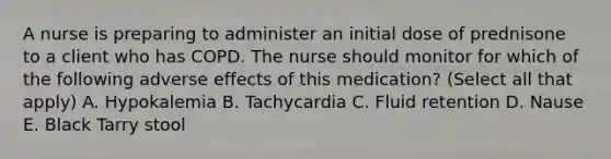 A nurse is preparing to administer an initial dose of prednisone to a client who has COPD. The nurse should monitor for which of the following adverse effects of this medication? (Select all that apply) A. Hypokalemia B. Tachycardia C. Fluid retention D. Nause E. Black Tarry stool