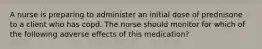 A nurse is preparing to administer an initial dose of prednisone to a client who has copd. The nurse should monitor for which of the following adverse effects of this medication?