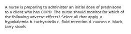 A nurse is preparing to administer an initial dose of prednisone to a client who has COPD. The nurse should monitor for which of the following adverse effects? Select all that apply. a. hypokalemia b. tachycardia c. fluid retention d. nausea e. black, tarry stools