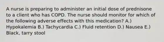 A nurse is preparing to administer an initial dose of prednisone to a client who has COPD. The nurse should monitor for which of the following adverse effects with this medication? A.) Hypokalemia B.) Tachycardia C.) Fluid retention D.) Nausea E.) Black, tarry stool