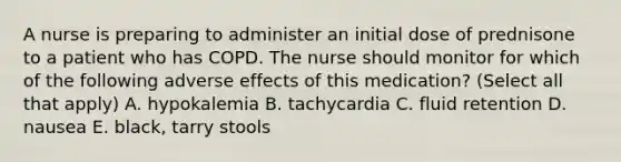 A nurse is preparing to administer an initial dose of prednisone to a patient who has COPD. The nurse should monitor for which of the following adverse effects of this medication? (Select all that apply) A. hypokalemia B. tachycardia C. fluid retention D. nausea E. black, tarry stools