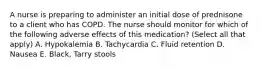 A nurse is preparing to administer an initial dose of prednisone to a client who has COPD. The nurse should monitor for which of the following adverse effects of this medication? (Select all that apply) A. Hypokalemia B. Tachycardia C. Fluid retention D. Nausea E. Black, Tarry stools