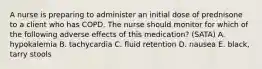 A nurse is preparing to administer an initial dose of prednisone to a client who has COPD. The nurse should monitor for which of the following adverse effects of this medication? (SATA) A. hypokalemia B. tachycardia C. fluid retention D. nausea E. black, tarry stools