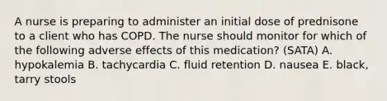 A nurse is preparing to administer an initial dose of prednisone to a client who has COPD. The nurse should monitor for which of the following adverse effects of this medication? (SATA) A. hypokalemia B. tachycardia C. fluid retention D. nausea E. black, tarry stools