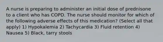 A nurse is preparing to administer an initial dose of prednisone to a client who has COPD. The nurse should monitor for which of the following adverse effects of this medication? (Select all that apply) 1) Hypokalemia 2) Tachycardia 3) Fluid retention 4) Nausea 5) Black, tarry stools