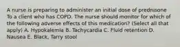 A nurse is preparing to administer an initial dose of prednisone To a client who has COPD. The nurse should monitor for which of the following adverse effects of this medication? (Select all that apply) A. Hypokalemia B. Tachycardia C. Fluid retention D. Nausea E. Black, Tarry stool