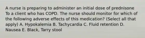 A nurse is preparing to administer an initial dose of prednisone To a client who has COPD. The nurse should monitor for which of the following adverse effects of this medication? (Select all that apply) A. Hypokalemia B. Tachycardia C. Fluid retention D. Nausea E. Black, Tarry stool