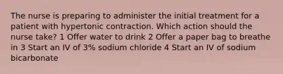 The nurse is preparing to administer the initial treatment for a patient with hypertonic contraction. Which action should the nurse take? 1 Offer water to drink 2 Offer a paper bag to breathe in 3 Start an IV of 3% sodium chloride 4 Start an IV of sodium bicarbonate