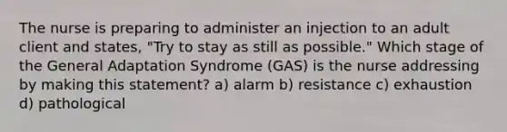 The nurse is preparing to administer an injection to an adult client and states, "Try to stay as still as possible." Which stage of the General Adaptation Syndrome (GAS) is the nurse addressing by making this statement? a) alarm b) resistance c) exhaustion d) pathological