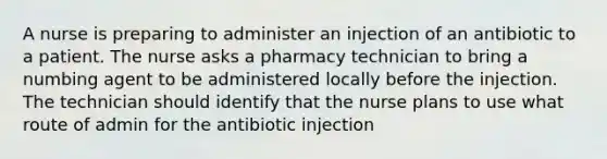 A nurse is preparing to administer an injection of an antibiotic to a patient. The nurse asks a pharmacy technician to bring a numbing agent to be administered locally before the injection. The technician should identify that the nurse plans to use what route of admin for the antibiotic injection