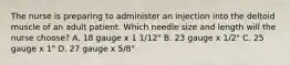 The nurse is preparing to administer an injection into the deltoid muscle of an adult patient. Which needle size and length will the nurse choose? A. 18 gauge x 1 1/12" B. 23 gauge x 1/2" C. 25 gauge x 1" D. 27 gauge x 5/8"