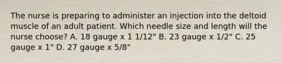 The nurse is preparing to administer an injection into the deltoid muscle of an adult patient. Which needle size and length will the nurse choose? A. 18 gauge x 1 1/12" B. 23 gauge x 1/2" C. 25 gauge x 1" D. 27 gauge x 5/8"