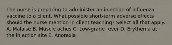 The nurse is preparing to administer an injection of influenza vaccine to a client. What possible short-term adverse effects should the nurse mention in client teaching? Select all that apply. A. Malaise B. Muscle aches C. Low-grade fever D. Erythema at the injection site E. Anorexia