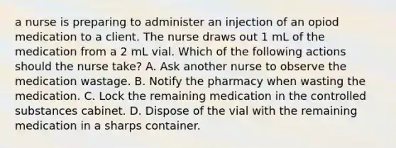 a nurse is preparing to administer an injection of an opiod medication to a client. The nurse draws out 1 mL of the medication from a 2 mL vial. Which of the following actions should the nurse take? A. Ask another nurse to observe the medication wastage. B. Notify the pharmacy when wasting the medication. C. Lock the remaining medication in the controlled substances cabinet. D. Dispose of the vial with the remaining medication in a sharps container.