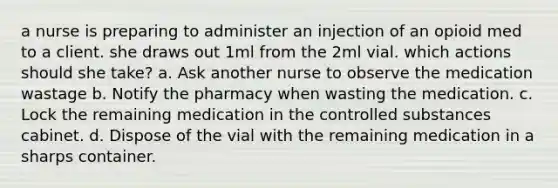 a nurse is preparing to administer an injection of an opioid med to a client. she draws out 1ml from the 2ml vial. which actions should she take? a. Ask another nurse to observe the medication wastage b. Notify the pharmacy when wasting the medication. c. Lock the remaining medication in the controlled substances cabinet. d. Dispose of the vial with the remaining medication in a sharps container.