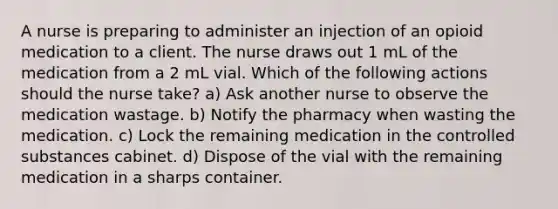 A nurse is preparing to administer an injection of an opioid medication to a client. The nurse draws out 1 mL of the medication from a 2 mL vial. Which of the following actions should the nurse take? a) Ask another nurse to observe the medication wastage. b) Notify the pharmacy when wasting the medication. c) Lock the remaining medication in the controlled substances cabinet. d) Dispose of the vial with the remaining medication in a sharps container.