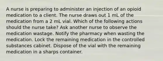 A nurse is preparing to administer an injection of an opioid medication to a client. The nurse draws out 1 mL of the medication from a 2 mL vial. Which of the following actions should the nurse take? Ask another nurse to observe the medication wastage. Notify the pharmacy when wasting the medication. Lock the remaining medication in the controlled substances cabinet. Dispose of the vial with the remaining medication in a sharps container.