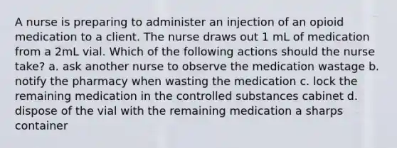 A nurse is preparing to administer an injection of an opioid medication to a client. The nurse draws out 1 mL of medication from a 2mL vial. Which of the following actions should the nurse take? a. ask another nurse to observe the medication wastage b. notify the pharmacy when wasting the medication c. lock the remaining medication in the controlled substances cabinet d. dispose of the vial with the remaining medication a sharps container