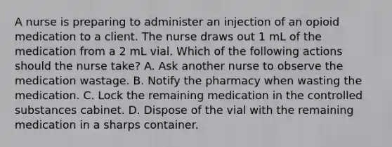 A nurse is preparing to administer an injection of an opioid medication to a client. The nurse draws out 1 mL of the medication from a 2 mL vial. Which of the following actions should the nurse take? A. Ask another nurse to observe the medication wastage. B. Notify the pharmacy when wasting the medication. C. Lock the remaining medication in the controlled substances cabinet. D. Dispose of the vial with the remaining medication in a sharps container.