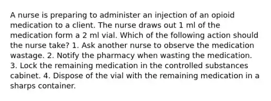 A nurse is preparing to administer an injection of an opioid medication to a client. The nurse draws out 1 ml of the medication form a 2 ml vial. Which of the following action should the nurse take? 1. Ask another nurse to observe the medication wastage. 2. Notify the pharmacy when wasting the medication. 3. Lock the remaining medication in the controlled substances cabinet. 4. Dispose of the vial with the remaining medication in a sharps container.